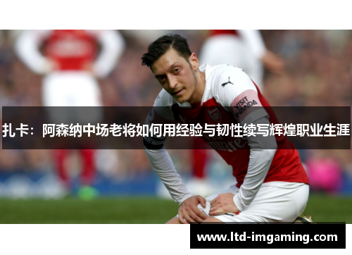 扎卡：阿森纳中场老将如何用经验与韧性续写辉煌职业生涯