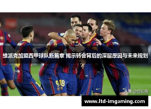 维派克加盟西甲球队新篇章 揭示转会背后的深层原因与未来规划