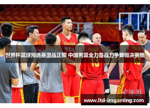 世界杯篮球预选赛激战正酣 中国男篮全力备战力争晋级决赛圈
