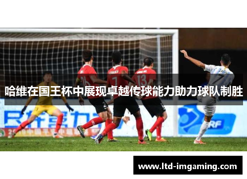哈维在国王杯中展现卓越传球能力助力球队制胜