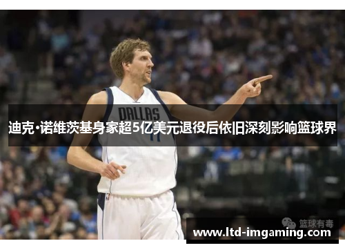 迪克·诺维茨基身家超5亿美元退役后依旧深刻影响篮球界