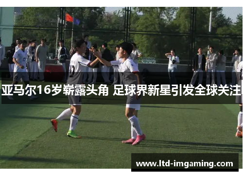 亚马尔16岁崭露头角 足球界新星引发全球关注