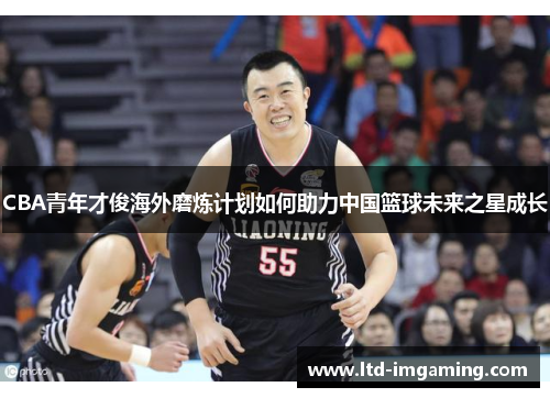 CBA青年才俊海外磨炼计划如何助力中国篮球未来之星成长