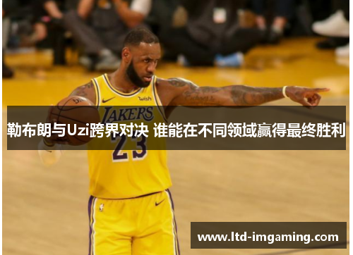 勒布朗与Uzi跨界对决 谁能在不同领域赢得最终胜利