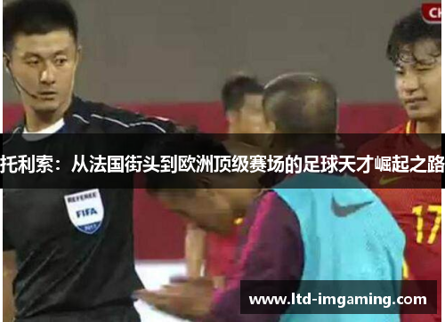 托利索：从法国街头到欧洲顶级赛场的足球天才崛起之路