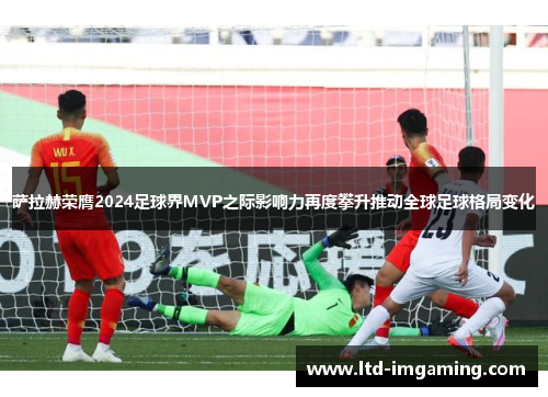萨拉赫荣膺2024足球界MVP之际影响力再度攀升推动全球足球格局变化