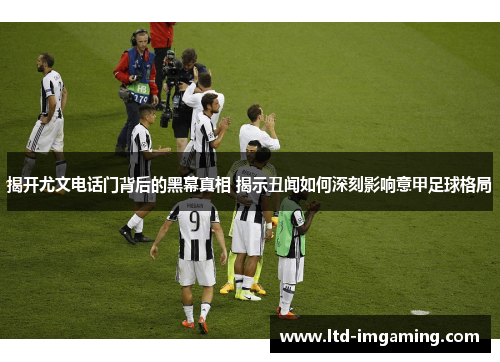 揭开尤文电话门背后的黑幕真相 揭示丑闻如何深刻影响意甲足球格局